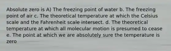 Absolute zero is A) The freezing point of water b. The freezing point of air c. The theoretical temperature at which the Celsius scale and the Fahrenheit scale intersect. d. The theoretical temperature at which all molecular motion is presumed to cease e. The point at which we are absolutely sure the temperature is zero