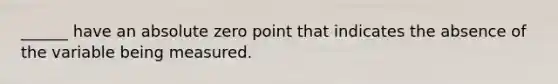 ______ have an absolute zero point that indicates the absence of the variable being measured.