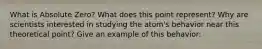 What is Absolute Zero? What does this point represent? Why are scientists interested in studying the atom's behavior near this theoretical point? Give an example of this behavior: