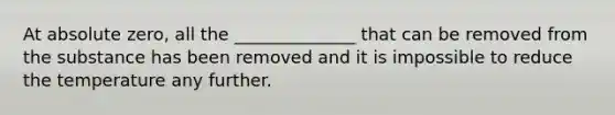 At absolute zero, all the ______________ that can be removed from the substance has been removed and it is impossible to reduce the temperature any further.