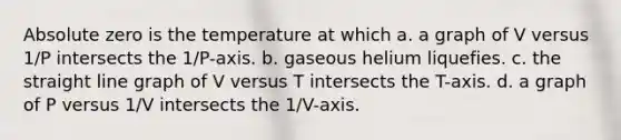 Absolute zero is the temperature at which a. a graph of V versus 1/P intersects the 1/P-axis. b. gaseous helium liquefies. c. the straight line graph of V versus T intersects the T-axis. d. a graph of P versus 1/V intersects the 1/V-axis.