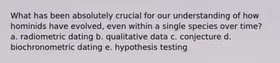 What has been absolutely crucial for our understanding of how hominids have evolved, even within a single species over time? a. radiometric dating b. qualitative data c. conjecture d. biochronometric dating e. hypothesis testing