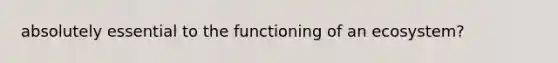 absolutely essential to the functioning of an ecosystem?