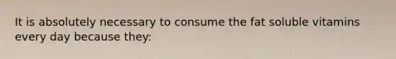 It is absolutely necessary to consume the fat soluble vitamins every day because they: