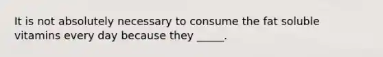 It is not absolutely necessary to consume the fat soluble vitamins every day because they _____.