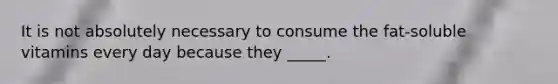 It is not absolutely necessary to consume the fat-soluble vitamins every day because they _____.