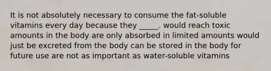 ​It is not absolutely necessary to consume the fat-soluble vitamins every day because they _____. ​would reach toxic amounts in the body ​are only absorbed in limited amounts ​would just be excreted from the body ​can be stored in the body for future use ​are not as important as water-soluble vitamins