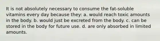 It is not absolutely necessary to consume the fat-soluble vitamins every day because they: a. would reach toxic amounts in the body. b. would just be excreted from the body. c. can be stored in the body for future use. d. are only absorbed in limited amounts.