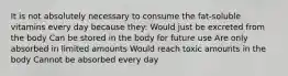 It is not absolutely necessary to consume the fat-soluble vitamins every day because they: Would just be excreted from the body Can be stored in the body for future use Are only absorbed in limited amounts Would reach toxic amounts in the body Cannot be absorbed every day