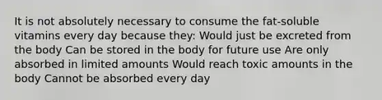 It is not absolutely necessary to consume the fat-soluble vitamins every day because they: Would just be excreted from the body Can be stored in the body for future use Are only absorbed in limited amounts Would reach toxic amounts in the body Cannot be absorbed every day