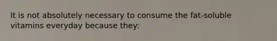 It is not absolutely necessary to consume the fat-soluble vitamins everyday because they: