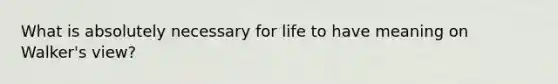 What is absolutely necessary for life to have meaning on Walker's view?