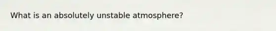 What is an absolutely unstable atmosphere?