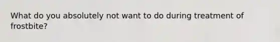 What do you absolutely not want to do during treatment of frostbite?
