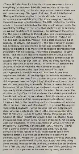 - There ARE absolutes for Aristotle - Virtues are means, but not everything has a mean - Aristotle does emphasize practical wisdom and activity, but he also emphasizes theoretical wisdom and understanding - Two types of virtues: Moral & Intellectual (Theory of the Mean applies to both) - Virtue is the mean between excess and deficiency (Too little courage = cowardice; too much courage = foolhardiness; Too little intellectual humility = hubris; too much intellectual humility = not taking credit) - Not completely "relative" in the sense that whatever we do is fine for us: We can be deficient or excessive - But relative in the sense that the mean is relative to the individual and the circumstance - Virtues are states; specifically they are activities - Virtues are not: Feelings, Capacities, Passive - It is a state (not a feeling or capacity) of activity (not passivity) - The mean between excess and deficiency is relative to the person and situation (e.g. the soldier is expected to do more to be considered courageous than the person with no training). Thus virtue is subjective, in some sense. - But there are objective requirements of virtue as well. For one, virtue is a mean: whenever someone demonstrates an excessive of courage (for themself) they are being foolhardy. So virtue is objective, in some sense. - In order for an action to be virtuous, it must achieve the mean between excess and deficiency; be done at the right time, toward the right person/people, in the right way, etc. But there is one more requirement (which I did not highlight but which is important): the action must be done from a stable, virtuous character. So if a vicious person does the "right thing," that does not mean the act was virtuous, according to Aristotle. Rather, it resembles virtue. Remember, Virtue Ethics is a person-based normative theory: it is primarily about developing one's character. - For Aristotle, the virtuous (or "right") act is just whatever the virtuous person does / would do insofar as they're virtuous. Aristotle seems to include both the motives and the consequences into his theory: some things are bad for the harm they do (i.e. consequences) whereas others are bad if done out of bad motive (e.g. friendship requires reciprocated goodwill). - Virtue requires that we: 1. Deliberate about what we ought to do (which is the practical/deliberative form of reason) 2. Decide to do the rational thing (which is the function of reason [in both its forms]) 3. Will (i.e. choose) to do the rational thing (which is the function of desire) 4. Act properly upon our will/choice. The two expansions on virtue are virtue of thought (VOT) and virtue of character (VOC), while VOT rising from a general sense of experience and time, VOC comes primarily from the results of habit. These habits come from repeated actions, but we must be mindful of excessive or deficient action. He goes on to say that there are three ways that an action can be done well: first he must know that he is doing them, second he must decide on them, and third it must be done from a firm and unchanging state. Then after these guidelines he points out that a person can become just by doing just actions.