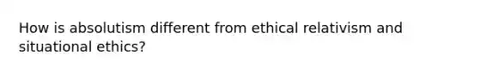 How is absolutism different from ethical relativism and situational ethics?