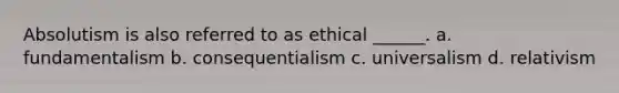 Absolutism is also referred to as ethical ______. a. fundamentalism b. consequentialism c. universalism d. relativism