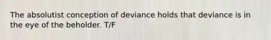 The absolutist conception of deviance holds that deviance is in the eye of the beholder. T/F