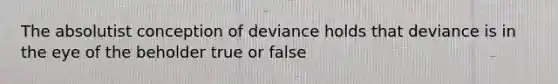 The absolutist conception of deviance holds that deviance is in the eye of the beholder true or false