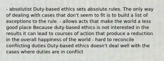 - absolutist Duty-based ethics sets absolute rules. The only way of dealing with cases that don't seem to fit is to build a list of exceptions to the rule. - allows acts that make the world a less good place Because duty-based ethics is not interested in the results it can lead to courses of action that produce a reduction in the overall happiness of the world - hard to reconcile conflicting duties Duty-based ethics doesn't deal well with the cases where duties are in conflict