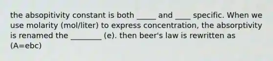 the absopitivity constant is both _____ and ____ specific. When we use molarity (mol/liter) to express concentration, the absorptivity is renamed the ________ (e). then beer's law is rewritten as (A=ebc)