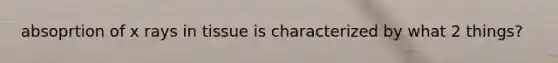 absoprtion of x rays in tissue is characterized by what 2 things?