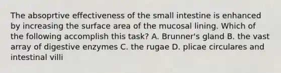 The absoprtive effectiveness of the small intestine is enhanced by increasing the surface area of the mucosal lining. Which of the following accomplish this task? A. Brunner's gland B. the vast array of digestive enzymes C. the rugae D. plicae circulares and intestinal villi