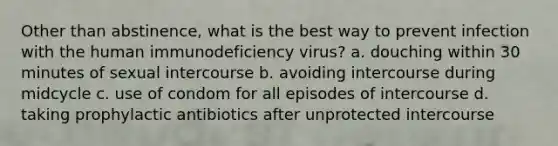 Other than abstinence, what is the best way to prevent infection with the human immunodeficiency virus? a. douching within 30 minutes of sexual intercourse b. avoiding intercourse during midcycle c. use of condom for all episodes of intercourse d. taking prophylactic antibiotics after unprotected intercourse