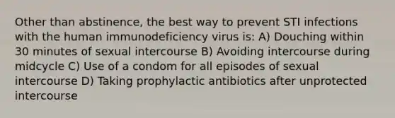 Other than abstinence, the best way to prevent STI infections with the human immunodeficiency virus is: A) Douching within 30 minutes of sexual intercourse B) Avoiding intercourse during midcycle C) Use of a condom for all episodes of sexual intercourse D) Taking prophylactic antibiotics after unprotected intercourse