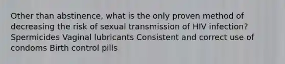 Other than abstinence, what is the only proven method of decreasing the risk of sexual transmission of HIV infection? Spermicides Vaginal lubricants Consistent and correct use of condoms Birth control pills