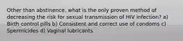 Other than abstinence, what is the only proven method of decreasing the risk for sexual transmission of HIV infection? a) Birth control pills b) Consistent and correct use of condoms c) Spermicides d) Vaginal lubricants