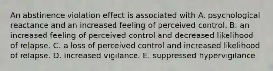 An abstinence violation effect is associated with A. psychological reactance and an increased feeling of perceived control. B. an increased feeling of perceived control and decreased likelihood of relapse. C. a loss of perceived control and increased likelihood of relapse. D. increased vigilance. E. suppressed hypervigilance