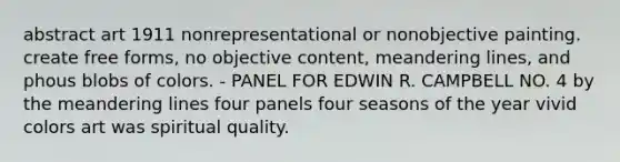 abstract art 1911 nonrepresentational or nonobjective painting. create free forms, no objective content, meandering lines, and phous blobs of colors. - PANEL FOR EDWIN R. CAMPBELL NO. 4 by the meandering lines four panels four seasons of the year vivid colors art was spiritual quality.