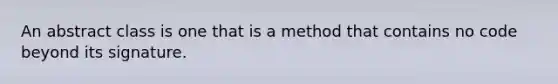 An abstract class is one that is a method that contains no code beyond its signature.