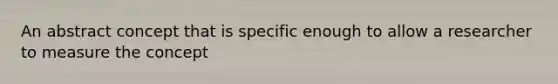 An abstract concept that is specific enough to allow a researcher to measure the concept