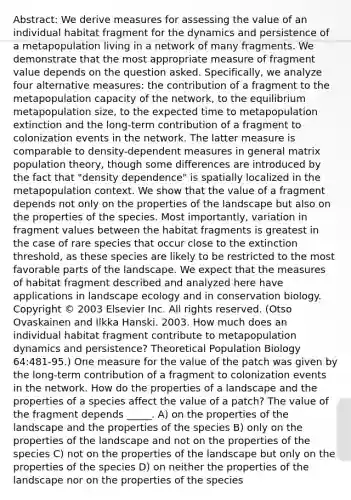 Abstract: We derive measures for assessing the value of an individual habitat fragment for the dynamics and persistence of a metapopulation living in a network of many fragments. We demonstrate that the most appropriate measure of fragment value depends on the question asked. Specifically, we analyze four alternative measures: the contribution of a fragment to the metapopulation capacity of the network, to the equilibrium metapopulation size, to the expected time to metapopulation extinction and the long-term contribution of a fragment to colonization events in the network. The latter measure is comparable to density-dependent measures in general matrix population theory, though some differences are introduced by the fact that "density dependence" is spatially localized in the metapopulation context. We show that the value of a fragment depends not only on the properties of the landscape but also on the properties of the species. Most importantly, variation in fragment values between the habitat fragments is greatest in the case of rare species that occur close to the extinction threshold, as these species are likely to be restricted to the most favorable parts of the landscape. We expect that the measures of habitat fragment described and analyzed here have applications in landscape ecology and in conservation biology. Copyright © 2003 Elsevier Inc. All rights reserved. (Otso Ovaskainen and Ilkka Hanski. 2003. How much does an individual habitat fragment contribute to metapopulation dynamics and persistence? Theoretical Population Biology 64:481-95.) One measure for the value of the patch was given by the long-term contribution of a fragment to colonization events in the network. How do the properties of a landscape and the properties of a species affect the value of a patch? The value of the fragment depends _____. A) on the properties of the landscape and the properties of the species B) only on the properties of the landscape and not on the properties of the species C) not on the properties of the landscape but only on the properties of the species D) on neither the properties of the landscape nor on the properties of the species