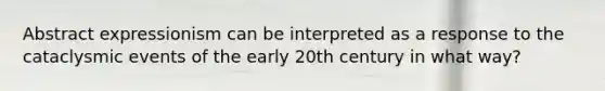 Abstract expressionism can be interpreted as a response to the cataclysmic events of the early 20th century in what way?