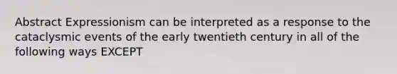 Abstract Expressionism can be interpreted as a response to the cataclysmic events of the early twentieth century in all of the following ways EXCEPT