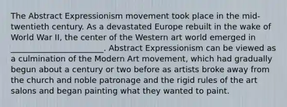 The Abstract Expressionism movement took place in the mid-twentieth century. As a devastated Europe rebuilt in the wake of World War II, the center of the Western art world emerged in _______________________. Abstract Expressionism can be viewed as a culmination of the Modern Art movement, which had gradually begun about a century or two before as artists broke away from the church and noble patronage and the rigid rules of the art salons and began painting what they wanted to paint.