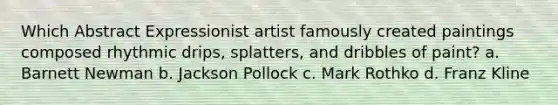 Which Abstract Expressionist artist famously created paintings composed rhythmic drips, splatters, and dribbles of paint? a. Barnett Newman b. Jackson Pollock c. Mark Rothko d. Franz Kline