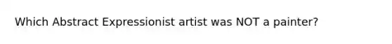 Which Abstract Expressionist artist was NOT a painter?