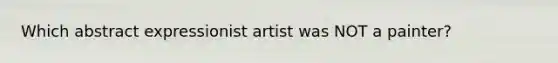 Which abstract expressionist artist was NOT a painter?