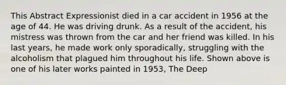 This Abstract Expressionist died in a car accident in 1956 at the age of 44. He was driving drunk. As a result of the accident, his mistress was thrown from the car and her friend was killed. In his last years, he made work only sporadically, struggling with the alcoholism that plagued him throughout his life. Shown above is one of his later works painted in 1953, The Deep