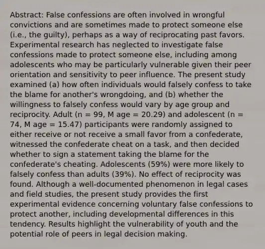 Abstract: False confessions are often involved in wrongful convictions and are sometimes made to protect someone else (i.e., the guilty), perhaps as a way of reciprocating past favors. Experimental research has neglected to investigate false confessions made to protect someone else, including among adolescents who may be particularly vulnerable given their peer orientation and sensitivity to peer influence. The present study examined (a) how often individuals would falsely confess to take the blame for another's wrongdoing, and (b) whether the willingness to falsely confess would vary by age group and reciprocity. Adult (n = 99, M age = 20.29) and adolescent (n = 74, M age = 15.47) participants were randomly assigned to either receive or not receive a small favor from a confederate, witnessed the confederate cheat on a task, and then decided whether to sign a statement taking the blame for the confederate's cheating. Adolescents (59%) were more likely to falsely confess than adults (39%). No effect of reciprocity was found. Although a well-documented phenomenon in legal cases and field studies, the present study provides the first experimental evidence concerning voluntary false confessions to protect another, including developmental differences in this tendency. Results highlight the vulnerability of youth and the potential role of peers in legal decision making.