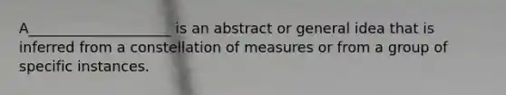 A____________________ is an abstract or general idea that is inferred from a constellation of measures or from a group of specific instances.