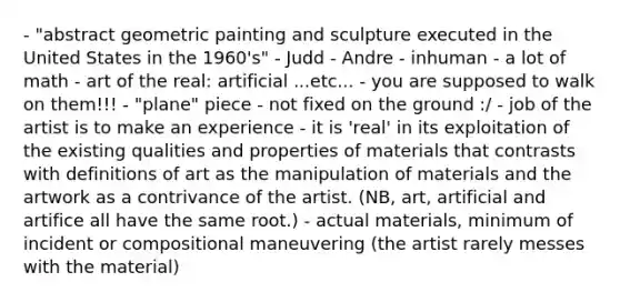 - "abstract geometric painting and sculpture executed in the United States in the 1960's" - Judd - Andre - inhuman - a lot of math - art of the real: artificial ...etc... - you are supposed to walk on them!!! - "plane" piece - not fixed on the ground :/ - job of the artist is to make an experience - it is 'real' in its exploitation of the existing qualities and properties of materials that contrasts with definitions of art as the manipulation of materials and the artwork as a contrivance of the artist. (NB, art, artificial and artifice all have the same root.) - actual materials, minimum of incident or compositional maneuvering (the artist rarely messes with the material)