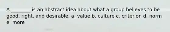 A ________ is an abstract idea about what a group believes to be good, right, and desirable. a. value b. culture c. criterion d. norm e. more