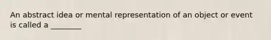 An abstract idea or mental representation of an object or event is called a ________