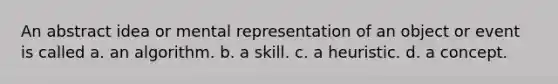 An abstract idea or mental representation of an object or event is called a. an algorithm. b. a skill. c. a heuristic. d. a concept.