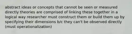 abstract ideas or concepts that cannot be seen or measured directly theories are comprised of linking these together in a logical way researcher must construct them or build them up by specifying their dimensions b/c they can't be observed directly (must operationalization)